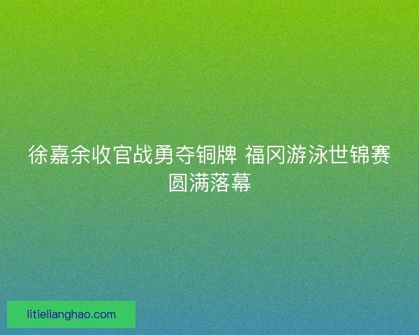 徐嘉余收官战勇夺铜牌 福冈游泳世锦赛圆满落幕