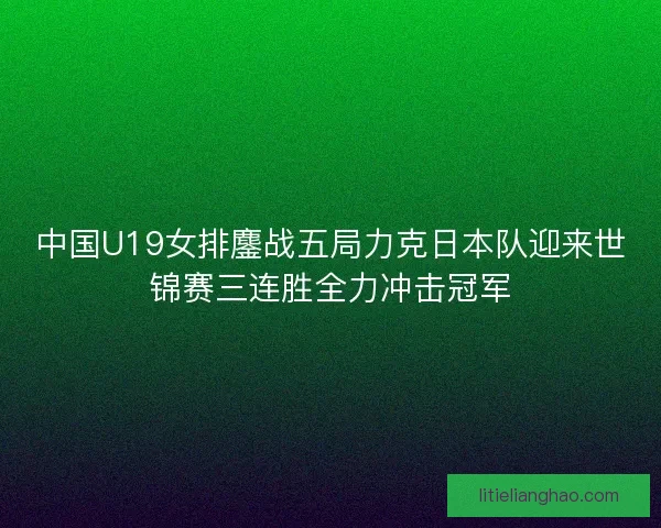 中国U19女排鏖战五局力克日本队迎来世锦赛三连胜全力冲击冠军