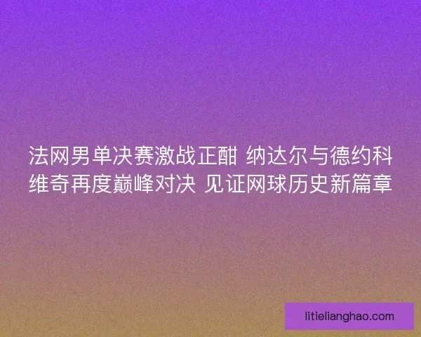 法网男单决赛激战正酣 纳达尔与德约科维奇再度巅峰对决 见证网球历史新篇章