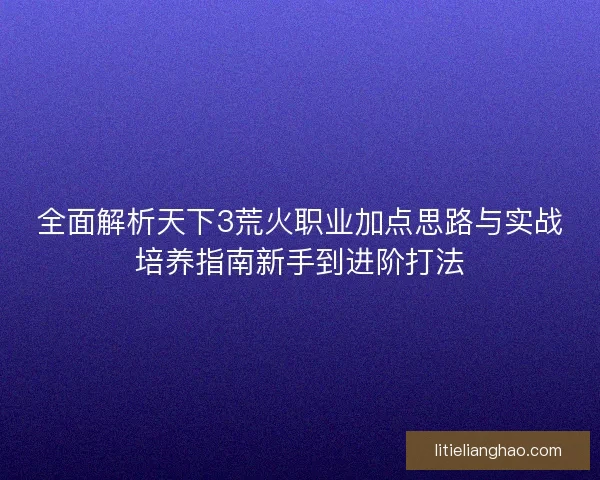 全面解析天下3荒火职业加点思路与实战培养指南新手到进阶打法
