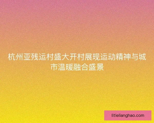 杭州亚残运村盛大开村展现运动精神与城市温暖融合盛景