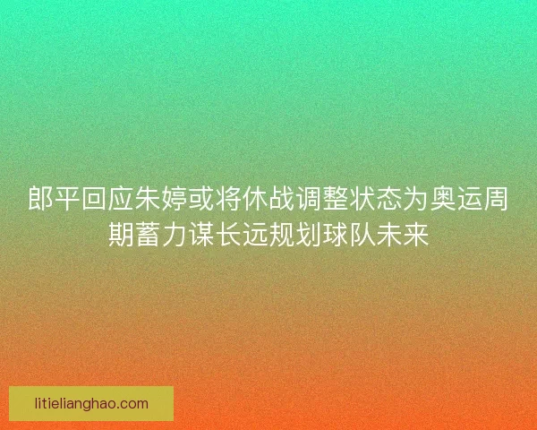 郎平回应朱婷或将休战调整状态为奥运周期蓄力谋长远规划球队未来