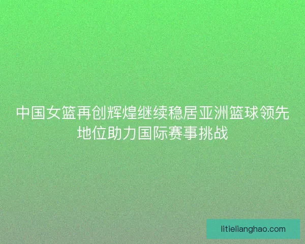 中国女篮再创辉煌继续稳居亚洲篮球领先地位助力国际赛事挑战