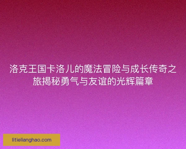 洛克王国卡洛儿的魔法冒险与成长传奇之旅揭秘勇气与友谊的光辉篇章