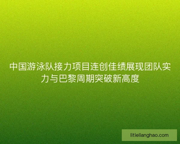 中国游泳队接力项目连创佳绩展现团队实力与巴黎周期突破新高度