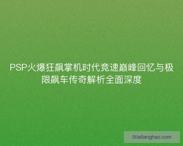 PSP火爆狂飙掌机时代竞速巅峰回忆与极限飙车传奇解析全面深度
