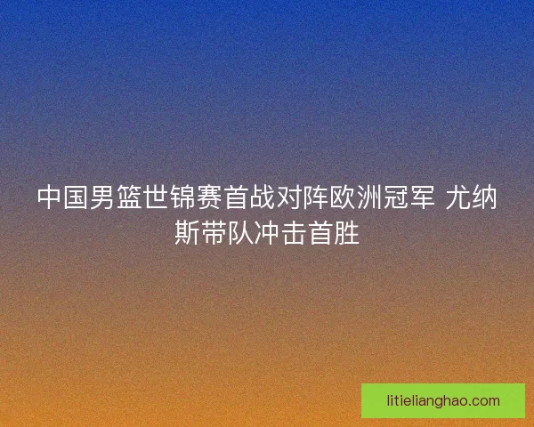 中国男篮世锦赛首战对阵欧洲冠军 尤纳斯带队冲击首胜