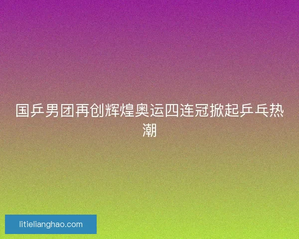 国乒男团再创辉煌奥运四连冠掀起乒乓热潮