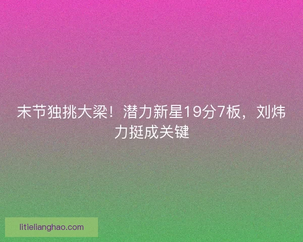 末节独挑大梁！潜力新星19分7板，刘炜力挺成关键