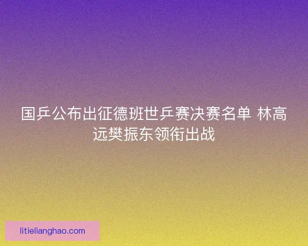 国乒公布出征德班世乒赛决赛名单 林高远樊振东领衔出战