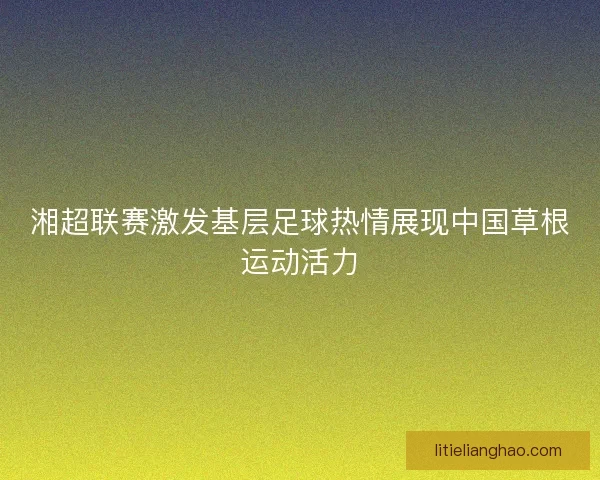 湘超联赛激发基层足球热情展现中国草根运动活力