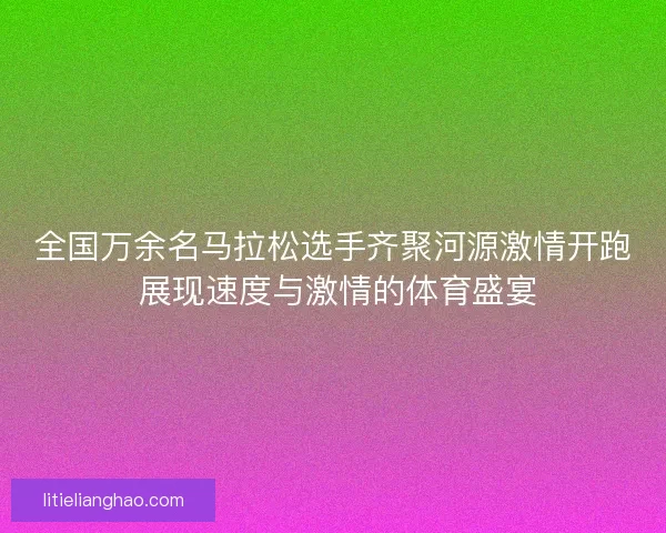 全国万余名马拉松选手齐聚河源激情开跑 展现速度与激情的体育盛宴