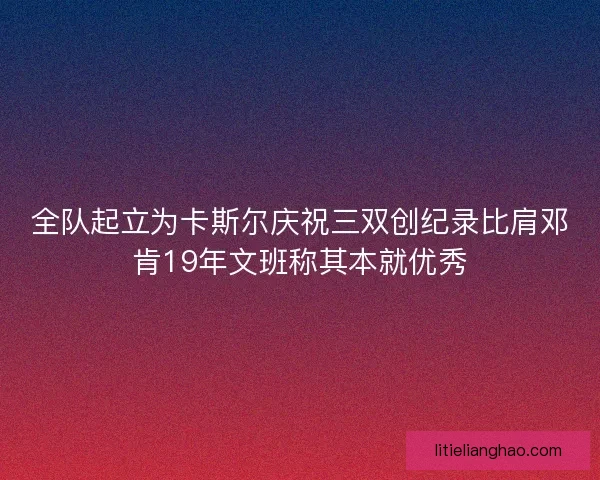 全队起立为卡斯尔庆祝三双创纪录比肩邓肯19年文班称其本就优秀