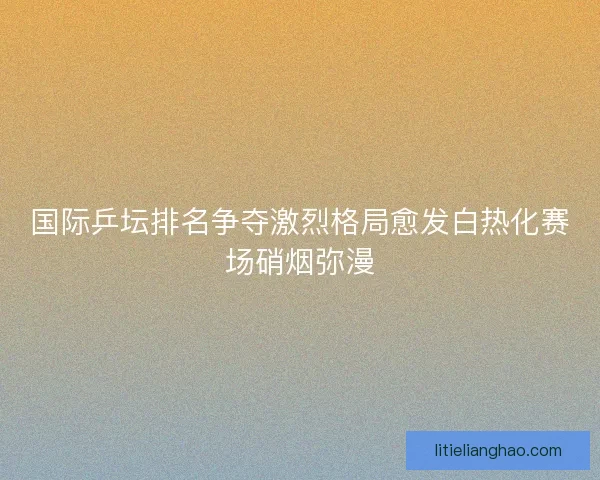 国际乒坛排名争夺激烈格局愈发白热化赛场硝烟弥漫