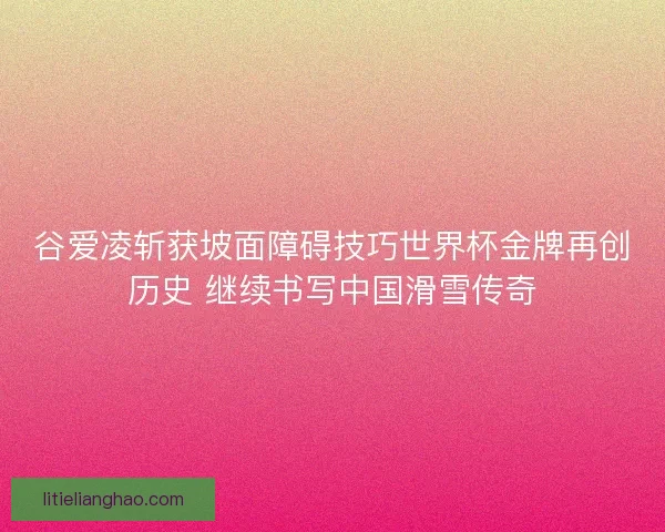谷爱凌斩获坡面障碍技巧世界杯金牌再创历史 继续书写中国滑雪传奇