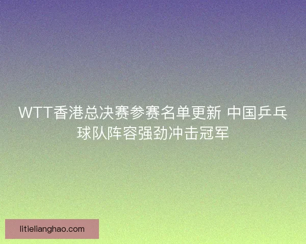 WTT香港总决赛参赛名单更新 中国乒乓球队阵容强劲冲击冠军