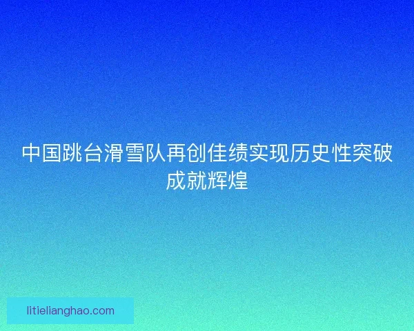 中国跳台滑雪队再创佳绩实现历史性突破成就辉煌