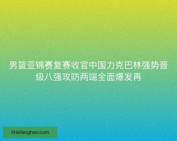 男篮亚锦赛复赛收官中国力克巴林强势晋级八强攻防两端全面爆发再